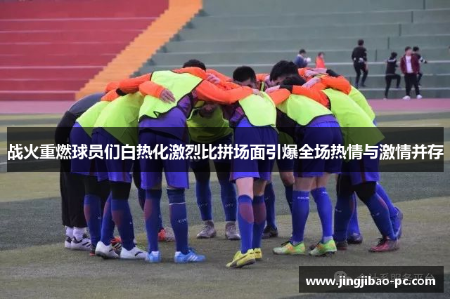 战火重燃球员们白热化激烈比拼场面引爆全场热情与激情并存