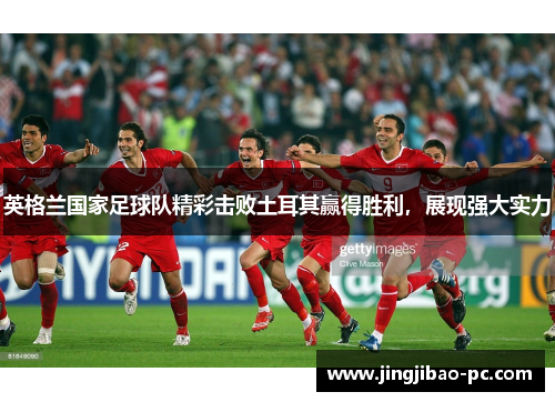 英格兰国家足球队精彩击败土耳其赢得胜利，展现强大实力