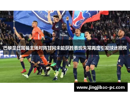 巴黎圣日耳曼主场对阵甘冈未能获胜表现失常再度引发球迷担忧