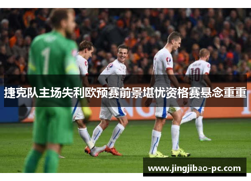 捷克队主场失利欧预赛前景堪忧资格赛悬念重重