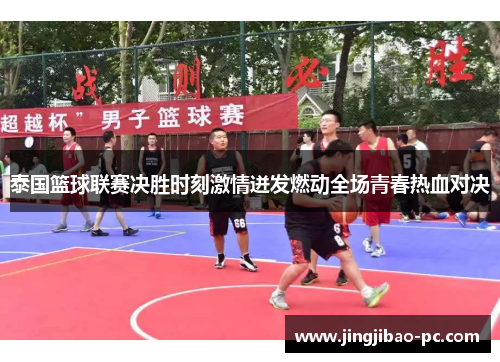泰国篮球联赛决胜时刻激情迸发燃动全场青春热血对决
