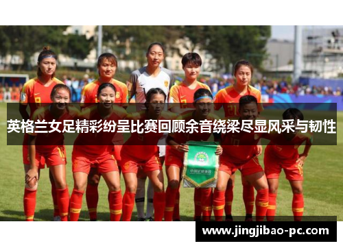 英格兰女足精彩纷呈比赛回顾余音绕梁尽显风采与韧性