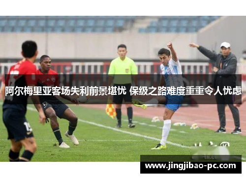 阿尔梅里亚客场失利前景堪忧 保级之路难度重重令人忧虑