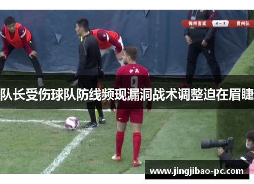队长受伤球队防线频现漏洞战术调整迫在眉睫
