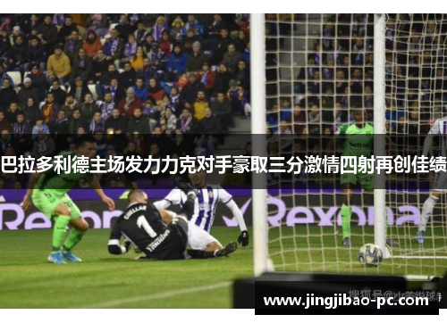 巴拉多利德主场发力力克对手豪取三分激情四射再创佳绩