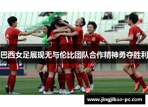 巴西女足展现无与伦比团队合作精神勇夺胜利