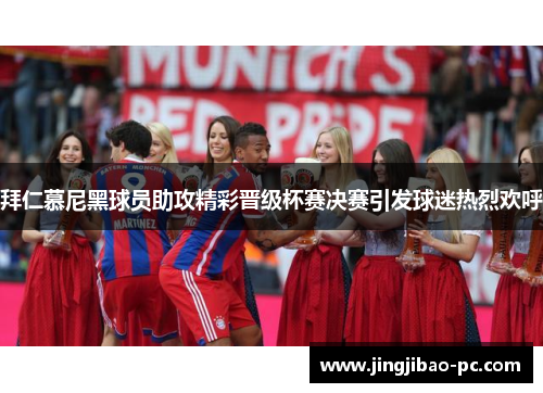 拜仁慕尼黑球员助攻精彩晋级杯赛决赛引发球迷热烈欢呼