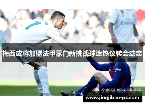 梅西或将加盟法甲豪门新挑战球迷热议转会动态
