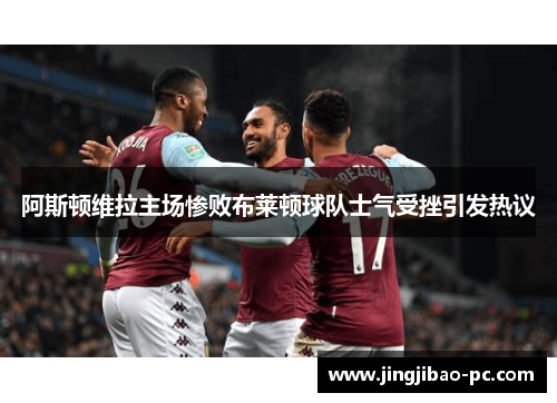 阿斯顿维拉主场惨败布莱顿球队士气受挫引发热议