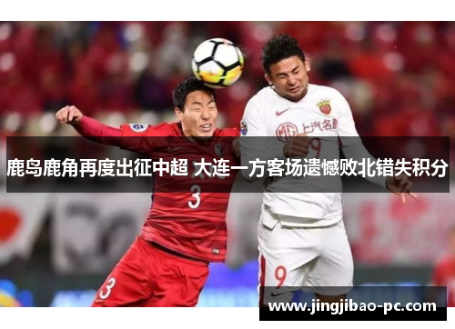 鹿岛鹿角再度出征中超 大连一方客场遗憾败北错失积分