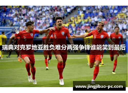 瑞典对克罗地亚胜负难分两强争锋谁能笑到最后